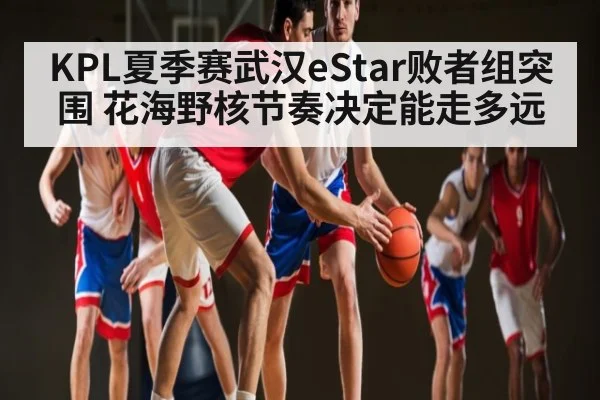 KPL夏季赛武汉eStar败者组突围 花海野核节奏决定能走多远